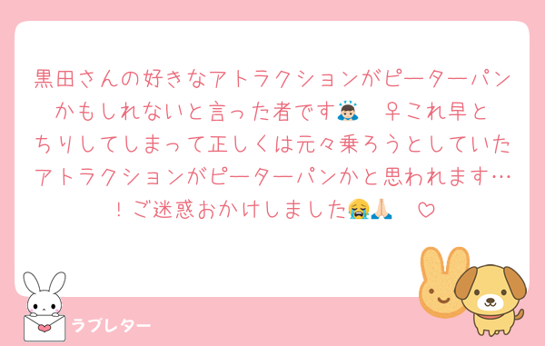 黒田さんの好きなアトラクションがピーターパンかもしれないと言った者です🙇🏻‍♀️これ早とちりしてしまって正しくは元々乗ろうとしていたアトラクションがピーターパンかと思われます…！ご迷惑おかけしました😭🙏🏻