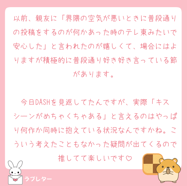以前、親友に「界隈の空気が悪いときに普段通りの投稿をするのが何かあった時のテレ東みたいで安心した」と言われたのが嬉しくて、場合にはよりますが積極的に普段通り好き好き言っている節があります。

今日DASHを見返してたんですが、実際「キスシーンがめちゃくちゃある」と言えるのはやっぱり何作か同時に抱えている状況なんですかね。こういう考えたこともなかった疑問が出てくるので推してて楽しいです