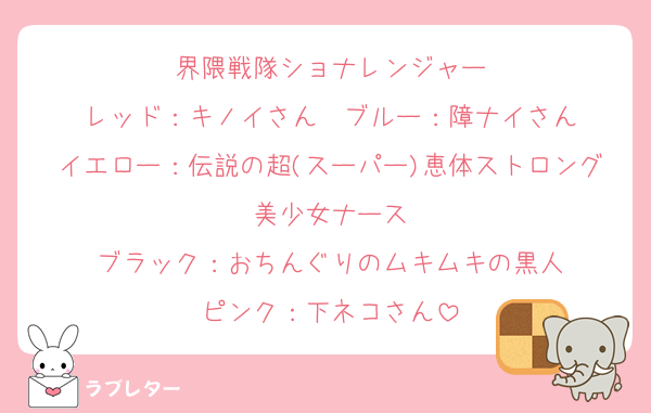 界隈戦隊ショナレンジャー
レッド：キノイさん　ブルー：障ナイさん
イエロー：伝説の超(スーパー)恵体ストロング美少女ナース
ブラック：おちんぐりのムキムキの黒人
ピンク：下ネコさん