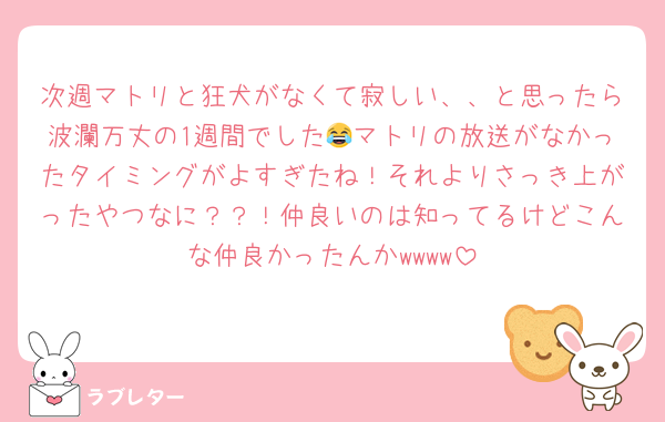 次週マトリと狂犬がなくて寂しい、、と思ったら波瀾万丈の1週間でした😂マトリの放送がなかったタイミングがよすぎたね！それよりさっき上がったやつなに？？！仲良いのは知ってるけどこんな仲良かったんかwwww