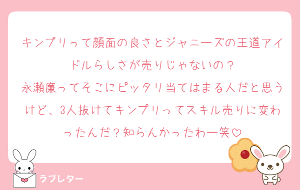 キンプリって顔面の良さとジャニーズの王道アイドルらしさが売りじゃないの？
永瀬廉ってそこにピッタリ当てはまる人だと思うけど、3人抜けてキンプリってスキル売りに変わったんだ？知らんかったわー笑