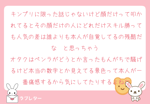 キンプリに限った話じゃないけど顔だけって叩かれてるとその顔だけの人にどれだけスキル勝っても人気の差は誰よりも本人が自覚してるの残酷だな〜と思っちゃう 
オタクはペンラがどうとか言ったもんがちで騒げるけど本当の数字とか見えてる景色って本人が一番痛感するから気にしてたりするよね