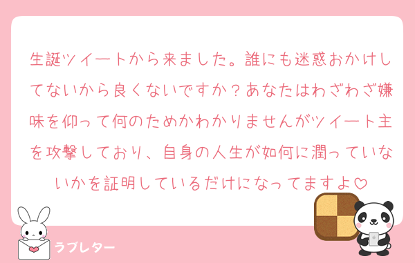 生誕ツイートから来ました。誰にも迷惑おかけしてないから良くないですか？あなたはわざわざ嫌味を仰って何のためかわかりませんがツイート主を攻撃しており、自身の人生が如何に潤っていないかを証明しているだけになってますよ