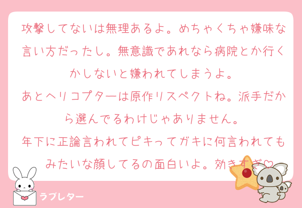 攻撃してないは無理あるよ。めちゃくちゃ嫌味な言い方だったし。無意識であれなら病院とか行くかしないと嫌われてしまうよ。
あとヘリコプターは原作リスペクトね。派手だから選んでるわけじゃありません。
年下に正論言われてピキってガキに何言われても〜みたいな顔してるの面白いよ。効きすぎ