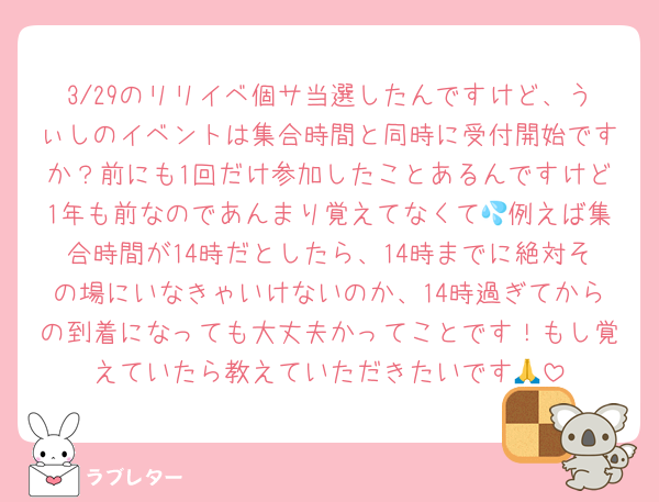 3/29のリリイベ個サ当選したんですけど、うぃしのイベントは集合時間と同時に受付開始ですか？前にも1回だけ参加したことあるんですけど1年も前なのであんまり覚えてなくて💦例えば集合時間が14時だとしたら、14時までに絶対その場にいなきゃいけないのか、14時過ぎてからの到着になっても大丈夫かってことです！もし覚えていたら教えていただきたいです🙏