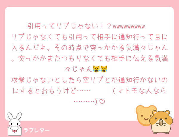 引用ってリプじゃない！？wwwwwwwww
リプじゃなくても引用って相手に通知行って目に入るんだよ。その時点で突っかかる気満々じゃん。突っかかまたつもりなくても相手に伝える気満々じゃん😹😹
攻撃じゃないとしたら空リプとか通知行かないのにするとおもうけど……🥺🥺🥺(マトモな人なら………)
