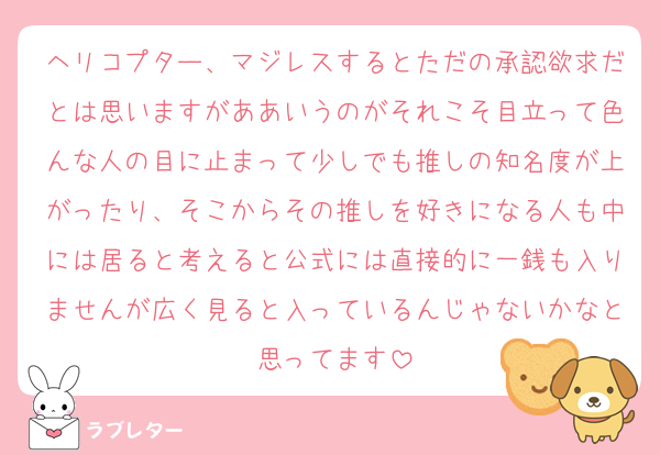 ヘリコプター、マジレスするとただの承認欲求だとは思いますがああいうのがそれこそ目立って色んな人の目に止まって少しでも推しの知名度が上がったり、そこからその推しを好きになる人も中には居ると考えると公式には直接的に一銭も入りませんが広く見ると入っているんじゃないかなと思ってます