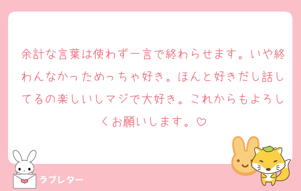 余計な言葉は使わず一言で終わらせます。いや終わんなかっためっちゃ好き。ほんと好きだし話してるの楽しいしマジで大好き。これからもよろしくお願いします。