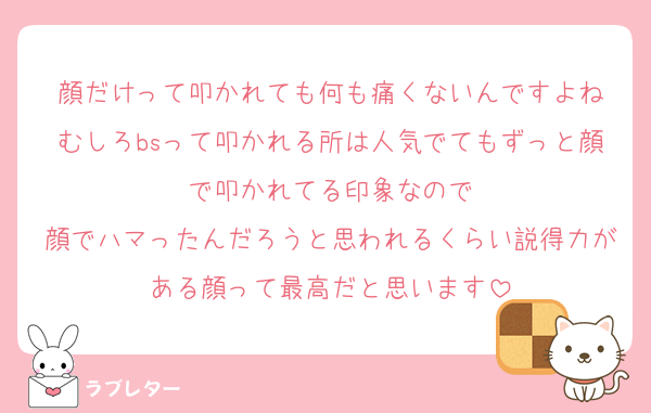 顔だけって叩かれても何も痛くないんですよね
むしろbsって叩かれる所は人気でてもずっと顔で叩かれてる印象なので
顔でハマったんだろうと思われるくらい説得力がある顔って最高だと思います