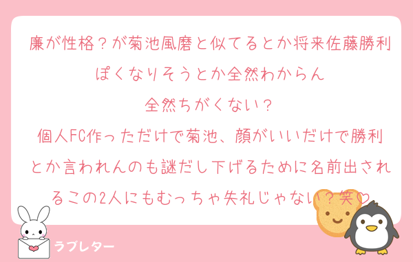 廉が性格？が菊池風磨と似てるとか将来佐藤勝利ぽくなりそうとか全然わからん
全然ちがくない？
個人FC作っただけで菊池、顔がいいだけで勝利とか言われんのも謎だし下げるために名前出されるこの2人にもむっちゃ失礼じゃない？笑