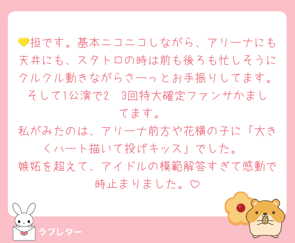 💛担です。基本ニコニコしながら、アリーナにも天井にも、スタトロの時は前も後ろも忙しそうにクルクル動きながらさーっとお手振りしてます。そして1公演で2〜3回特大確定ファンサかましてます。
私がみたのは、アリーナ前方や花横の子に「大きくハート描いて投げキッス」でした。
嫉妬を超えて、アイドルの模範解答すぎて感動で時止まりました。