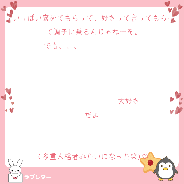いっぱい褒めてもらって、好きって言ってもらって調子に乗るんじゃねーぞ。
でも、、、                   


                  ♡大好きだよ♡


(多重人格者みたいになった笑)