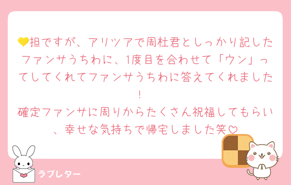 💛担ですが、アリツアで周杜君としっかり記したファンサうちわに、1度目を合わせて「ウン」ってしてくれてファンサうちわに答えてくれました！
確定ファンサに周りからたくさん祝福してもらい、幸せな気持ちで帰宅しました笑