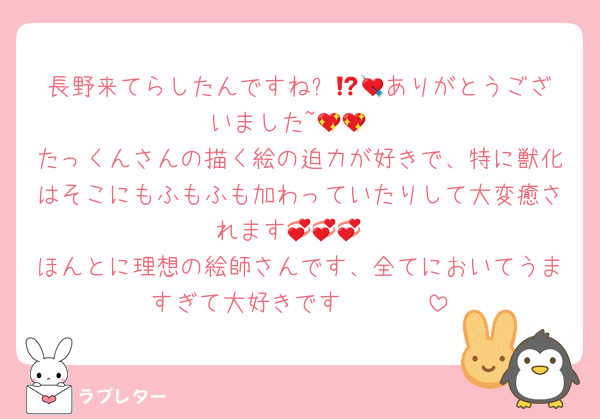 長野来てらしたんですね⁉️💘💘ありがとうございました~💖💖
たっくんさんの描く絵の迫力が好きで、特に獣化はそこにもふもふも加わっていたりして大変癒されます💞💞💞
ほんとに理想の絵師さんです、全てにおいてうますぎて大好きです♡♡♡♡♡♡♡