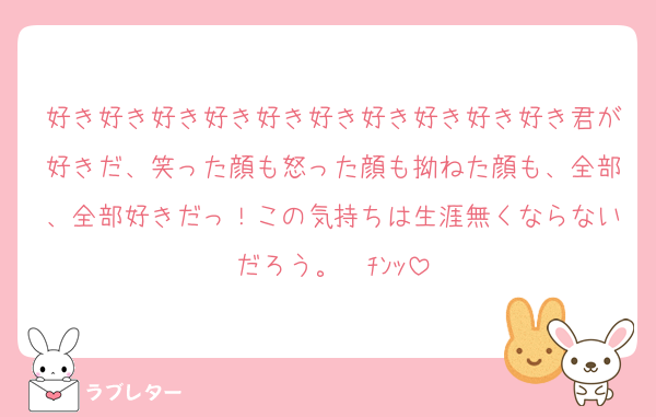 好き好き好き好き好き好き好き好き好き好き君が好きだ、笑った顔も怒った顔も拗ねた顔も、全部、全部好きだっ！この気持ちは生涯無くならないだろう。☎ﾁﾝｯ