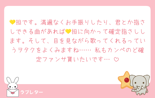 💛担です。満遍なくお手振りしたり、君とか指さしできる曲があれば💛担に向かって確定指さしします。そして、目を見ながら歌ってくれるっていうヲタクをよくみますね……♡私もカンペのど確定ファンサ貰いたいです…♡