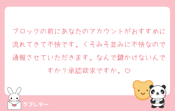 ブロックの前にあなたのアカウントがおすすめに流れてきて不快です。くそみそ並みに不快なので通報させていただきます。なんで鍵かけないんですか？承認欲求ですか。