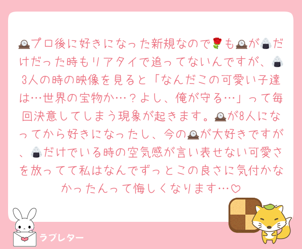 🕰プロ後に好きになった新規なので🌹も🕰が🍙だけだった時もリアタイで追ってないんですが、🍙3人の時の映像を見ると「なんだこの可愛い子達は…世界の宝物か…？よし、俺が守る…」って毎回決意してしまう現象が起きます。🕰が8人になってから好きになったし、今の🕰が大好きですが、🍙だけでいる時の空気感が言い表せない可愛さを放ってて私はなんでずっとこの良さに気付かなかったんって悔しくなります…