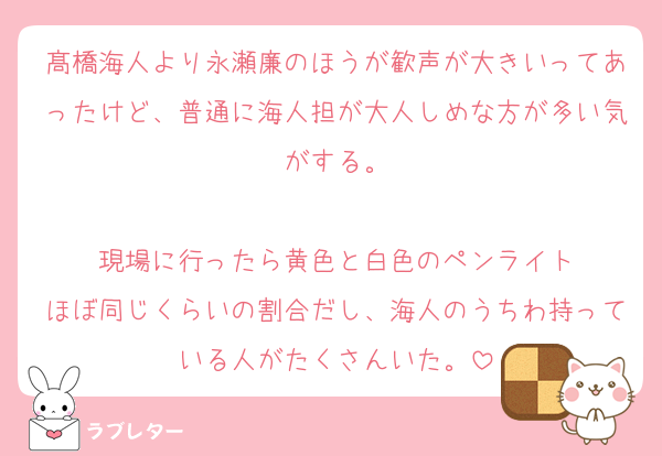 髙橋海人より永瀬廉のほうが歓声が大きいってあったけど、普通に海人担が大人しめな方が多い気がする。

現場に行ったら黄色と白色のペンライト
ほぼ同じくらいの割合だし、海人のうちわ持っている人がたくさんいた。