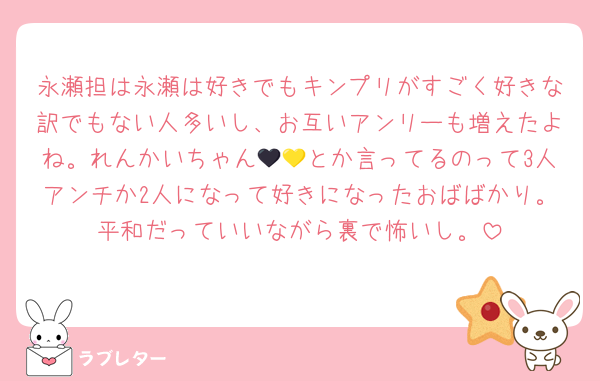 永瀬担は永瀬は好きでもキンプリがすごく好きな訳でもない人多いし、お互いアンリーも増えたよね。れんかいちゃん🖤💛とか言ってるのって3人アンチか2人になって好きになったおばばかり。平和だっていいながら裏で怖いし。