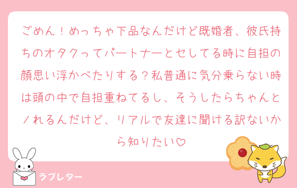 ごめん！めっちゃ下品なんだけど既婚者、彼氏持ちのオタクってパートナーとセしてる時に自担の顔思い浮かべたりする？私普通に気分乗らない時は頭の中で自担重ねてるし、そうしたらちゃんとノれるんだけど、リアルで友達に聞ける訳ないから知りたい