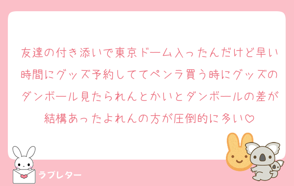 友達の付き添いで東京ドーム入ったんだけど早い時間にグッズ予約しててペンラ買う時にグッズのダンボール見たられんとかいとダンボールの差が結構あったよれんの方が圧倒的に多い