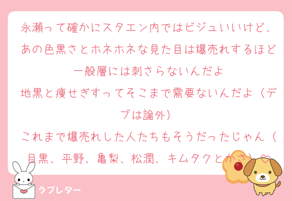 永瀬って確かにスタエン内ではビジュいいけど、あの色黒さとホネホネな見た目は爆売れするほど一般層には刺さらないんだよ
地黒と痩せぎすってそこまで需要ないんだよ（デブは論外）
これまで爆売れした人たちもそうだったじゃん（目黒、平野、亀梨、松潤、キムタクとかさ）