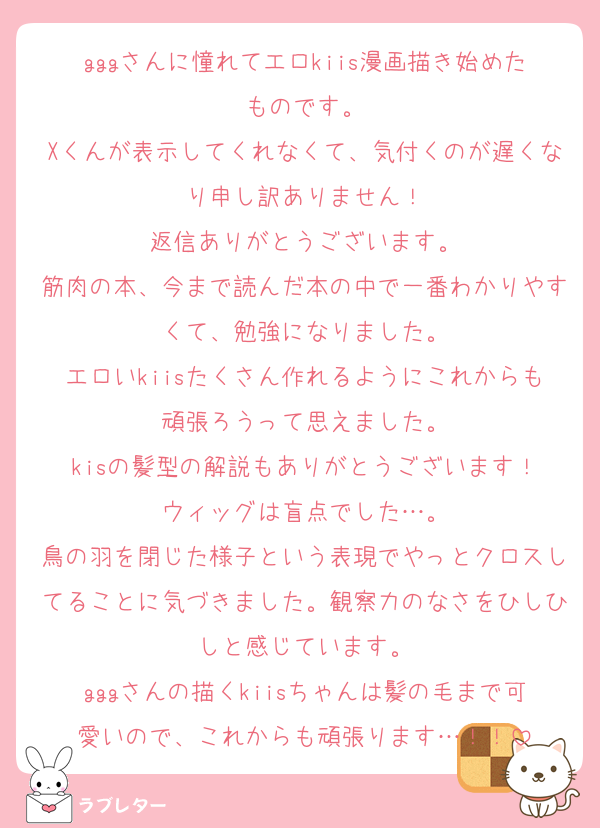 gggさんに憧れてエロkiis漫画描き始めたものです。
Xくんが表示してくれなくて、気付くのが遅くなり申し訳ありません！
返信ありがとうございます。
筋肉の本、今まで読んだ本の中で一番わかりやすくて、勉強になりました。
エロいkiisたくさん作れるようにこれからも頑張ろうって思えました。
kisの髪型の解説もありがとうございます！
ウィッグは盲点でした…。
鳥の羽を閉じた様子という表現でやっとクロスしてることに気づきました。観察力のなさをひしひしと感じています。
gggさんの描くkiisちゃんは髪の毛まで可愛いので、これからも頑張ります…！！