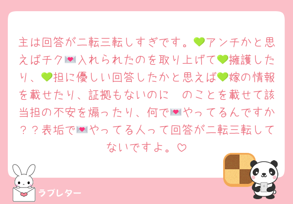 主は回答が二転三転しすぎです。💚アンチかと思えばチク💌入れられたのを取り上げて💚擁護したり、💚担に優しい回答したかと思えば💚嫁の情報を載せたり、証拠もないのに🩷のことを載せて該当担の不安を煽ったり、何で💌やってるんですか？？表垢で💌やってる人って回答が二転三転してないですよ。