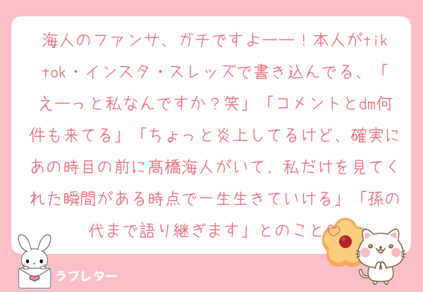 海人のファンサ、ガチですよーー！本人がtiktok・インスタ・スレッズで書き込んでる、「えーっと私なんですか？笑」「コメントとdm何件も来てる」「ちょっと炎上してるけど、確実にあの時目の前に髙橋海人がいて、私だけを見てくれた瞬間がある時点で一生生きていける」「孫の代まで語り継ぎます」とのこと