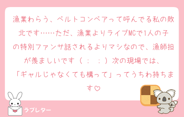 漁業わらう、ベルトコンベアって呼んでる私の敗北です……ただ、漁業よりライブMCで1人の子の特別ファンサ話されるよりマシなので、漁師担が羨ましいです（ ;  ; ）次の現場では、「ギャルじゃなくても構って」ってうちわ持ちます