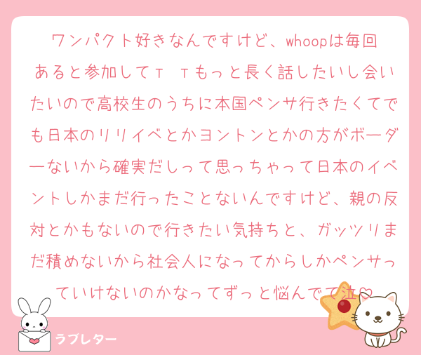 ワンパクト好きなんですけど、whoopは毎回あると参加してт тもっと長く話したいし会いたいので高校生のうちに本国ペンサ行きたくてでも日本のリリイベとかヨントンとかの方がボーダーないから確実だしって思っちゃって日本のイベントしかまだ行ったことないんですけど、親の反対とかもないので行きたい気持ちと、ガッツリまだ積めないから社会人になってからしかペンサっていけないのかなってずっと悩んでて泣