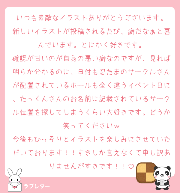 いつも素敵なイラストありがとうございます。
新しいイラストが投稿されるたび、癖だなぁと喜んでいます。とにかく好きです。
確認が甘いのが自身の悪い癖なのですが、見れば明らか分かるのに、日付も忍たまのサークルさんが配置されているホールも全く違うイベント日に、たっくんさんのお名前に記載されているサークル位置を探してしまうくらい大好きです。どうか笑ってくださいｗ
今後もひっそりとイラストを楽しみにさせていただいております！！すきしか言えなくて申し訳ありませんがすきです！！