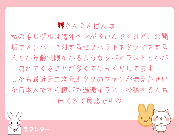 🎀さんこんばんは
私の推しグルは海外ペンが多いんですけど、公開垢でメンバーに対するセクハラ下ネタツイをする人とか年齢制限かかるようなシパイラストとかが流れてくることが多くてびっくりしてます
しかも最近元二次元オタクのファンが増えたせいか日本人ですら鍵パカ過激イラスト投稿する人も出てきて最悪です