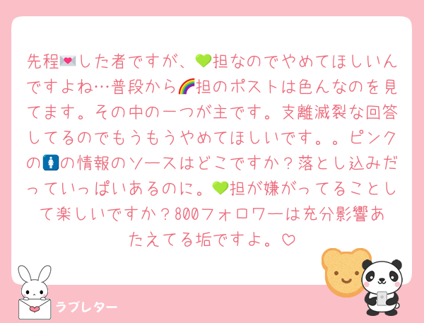 先程💌した者ですが、💚担なのでやめてほしいんですよね…普段から🌈担のポストは色んなのを見てます。その中の一つが主です。支離滅裂な回答してるのでもうもうやめてほしいです。。ピンクの🚺の情報のソースはどこですか？落とし込みだっていっぱいあるのに。💚担が嫌がってることして楽しいですか？800フォロワーは充分影響あたえてる垢ですよ。
