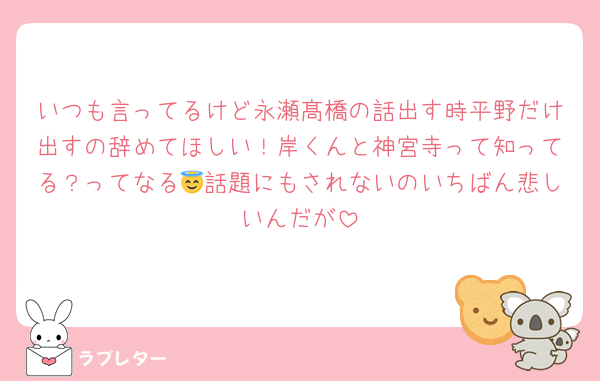 いつも言ってるけど永瀬髙橋の話出す時平野だけ出すの辞めてほしい！岸くんと神宮寺って知ってる？ってなる😇話題にもされないのいちばん悲しいんだが