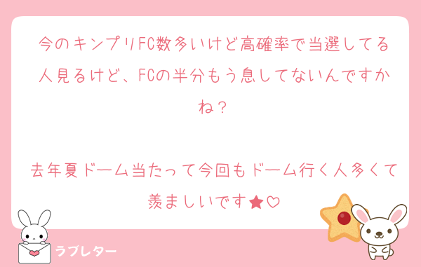 今のキンプリFC数多いけど高確率で当選してる人見るけど、FCの半分もう息してないんですかね？

去年夏ドーム当たって今回もドーム行く人多くて羨ましいです★