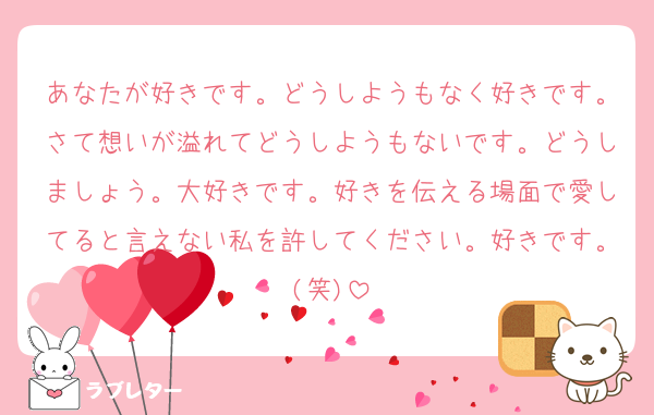 あなたが好きです。どうしようもなく好きです。さて想いが溢れてどうしようもないです。どうしましょう。大好きです。好きを伝える場面で愛してると言えない私を許してください。好きです。(笑)