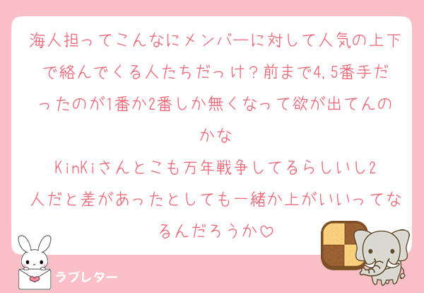 海人担ってこんなにメンバーに対して人気の上下で絡んでくる人たちだっけ？前まで4,5番手だったのが1番か2番しか無くなって欲が出てんのかな
KinKiさんとこも万年戦争してるらしいし2人だと差があったとしても一緒か上がいいってなるんだろうか