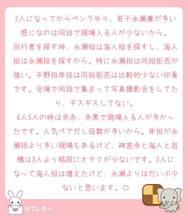 2人になってからペンラ半々、若干永瀬廉が多い感じなのは同担で現場入る人が少ないから。
同行者を探す時、永瀬担は海人担を探すし、海人担は永瀬担を探すから。特に永瀬担は同担拒否が強い。平野担岸担は同担拒否は比較的少ない印象です。会場で同担で集まって写真撮影会をしてたり、ギスギスしてない。
6人5人の時は赤赤、赤黒で現場入る人が多かったです。人気ペアだし母数が多いから。岸担が永瀬担より多い現場もあるけど、神宮寺と海人と岩橋は3人より格段にオタクが少ないです。2人になって海人担は増えたけど、永瀬よりはだいぶ少ないと思います。
