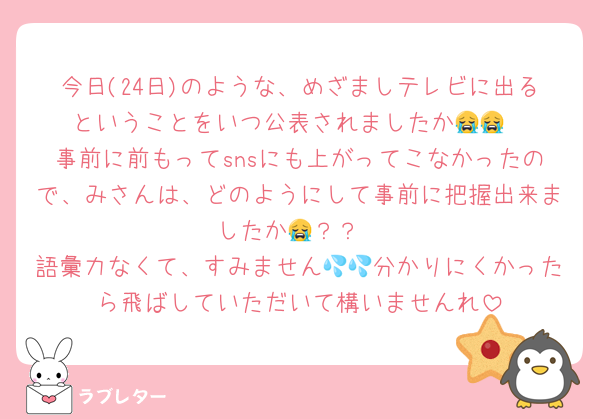 今日(24日)のような、めざましテレビに出るということをいつ公表されましたか😭😭
事前に前もってsnsにも上がってこなかったので、みさんは、どのようにして事前に把握出来ましたか😭？？
語彙力なくて、すみません💦💦分かりにくかったら飛ばしていただいて構いませんれ