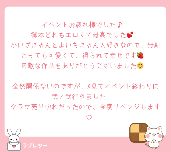 イベントお疲れ様でした♪
御本どれもエロくて最高でした💕
かいざにゃんとよいちにゃん大好きなので、無配とっても可愛くて、得られて幸せです🍓
素敵な作品をありがとうございました😊

全然関係ないのですが、X見てイベント終わりに弐ノ弐行きました🥟
クラゲ売り切れだったので、今度リベンジします！