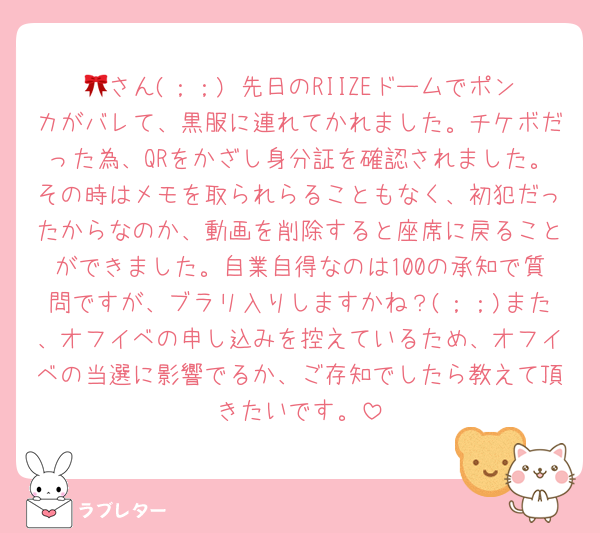 🎀さん(；；) 先日のRIIZEドームでポンカがバレて、黒服に連れてかれました。チケボだった為、QRをかざし身分証を確認されました。その時はメモを取られらることもなく、初犯だったからなのか、動画を削除すると座席に戻ることができました。自業自得なのは100の承知で質問ですが、ブラリ入りしますかね？(；；)また、オフイベの申し込みを控えているため、オフイベの当選に影響でるか、ご存知でしたら教えて頂きたいです。
