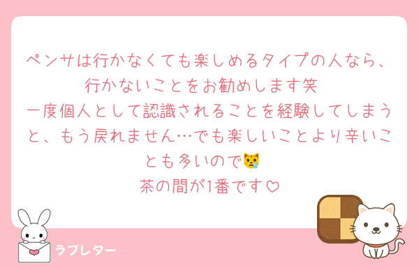 ペンサは行かなくても楽しめるタイプの人なら、行かないことをお勧めします笑
一度個人として認識されることを経験してしまうと、もう戻れません…でも楽しいことより辛いことも多いので😿
茶の間が1番です