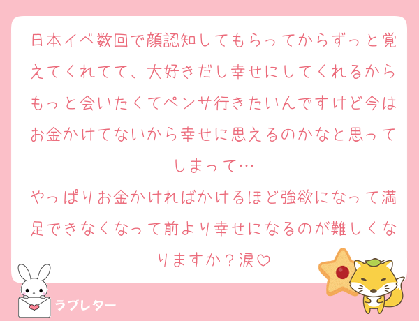日本イベ数回で顔認知してもらってからずっと覚えてくれてて、大好きだし幸せにしてくれるからもっと会いたくてペンサ行きたいんですけど今はお金かけてないから幸せに思えるのかなと思ってしまって…
やっぱりお金かければかけるほど強欲になって満足できなくなって前より幸せになるのが難しくなりますか？涙