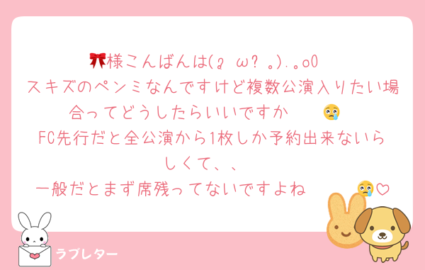 🎀様こんばんは(｡•́ωก̀｡).｡oO
スキズのペンミなんですけど複数公演入りたい場合ってどうしたらいいですか〜〜😢
FC先行だと全公演から1枚しか予約出来ないらしくて、、
一般だとまず席残ってないですよね〜〜〜😢