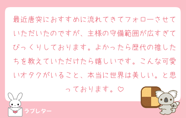 最近唐突におすすめに流れてきてフォローさせていただいたのですが、主様の守備範囲が広すぎてびっくりしております。よかったら歴代の推したちを教えていただけたら嬉しいです。こんな可愛いオタクがいること、本当に世界は美しい。と思っております。