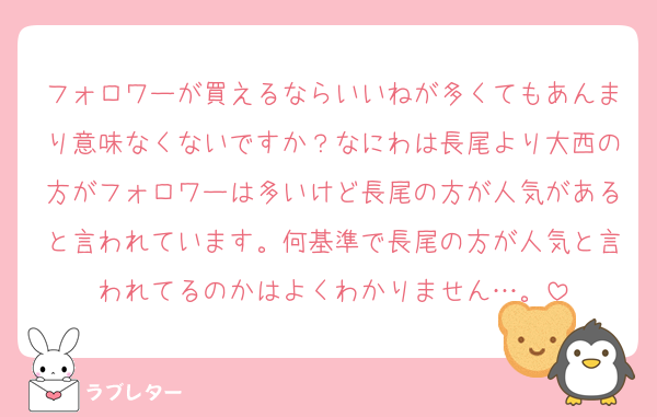 フォロワーが買えるならいいねが多くてもあんまり意味なくないですか？なにわは長尾より大西の方がフォロワーは多いけど長尾の方が人気があると言われています。何基準で長尾の方が人気と言われてるのかはよくわかりません…。