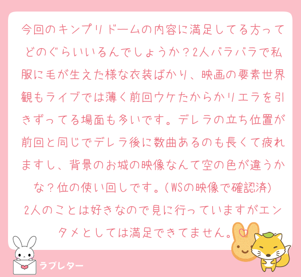 今回のキンプリドームの内容に満足してる方ってどのぐらいいるんでしょうか？2人バラバラで私服に毛が生えた様な衣装ばかり、映画の要素世界観もライブでは薄く前回ウケたからかリエラを引きずってる場面も多いです。デレラの立ち位置が前回と同じでデレラ後に数曲あるのも長くて疲れますし、背景のお城の映像なんて空の色が違うかな？位の使い回しです。(WSの映像で確認済)2人のことは好きなので見に行っていますがエンタメとしては満足できてません。