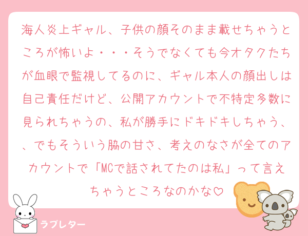 海人炎上ギャル、子供の顔そのまま載せちゃうところが怖いよ・・・そうでなくても今オタクたちが血眼で監視してるのに、ギャル本人の顔出しは自己責任だけど、公開アカウントで不特定多数に見られちゃうの、私が勝手にドキドキしちゃう、、でもそういう脇の甘さ、考えのなさが全てのアカウントで「MCで話されてたのは私」って言えちゃうところなのかな